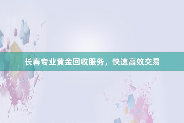 长春专业黄金回收服务，快速高效交易