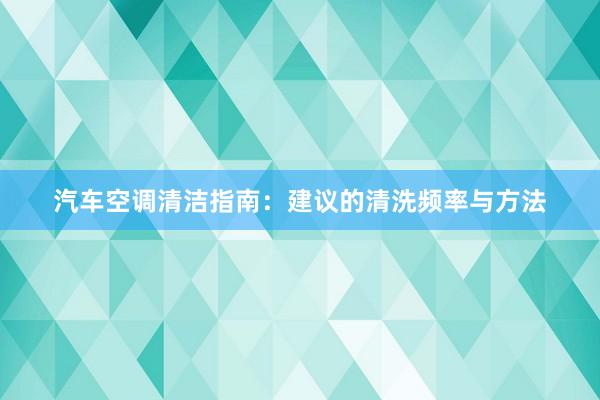 汽车空调清洁指南：建议的清洗频率与方法